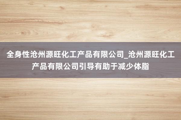 全身性沧州源旺化工产品有限公司_沧州源旺化工产品有限公司引导有助于减少体脂